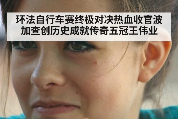 环法自行车赛终极对决热血收官波加查创历史成就传奇五冠王伟业